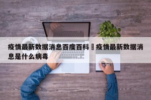 疫情最新数据消息百度百科›疫情最新数据消息是什么病毒