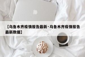 【乌鲁木齐疫情报告最新·乌鲁木齐疫情报告最新数据】