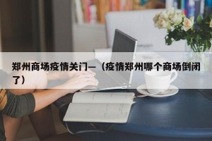 郑州商场疫情关门—（疫情郑州哪个商场倒闭了）