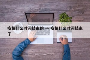 疫情什么时间结束的 → 疫情什么时间结束了