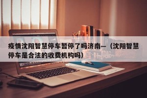 疫情沈阳智慧停车暂停了吗济南—（沈阳智慧停车是合法的收费机构吗）