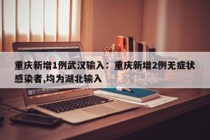 重庆新增1例武汉输入：重庆新增2例无症状感染者,均为湖北输入