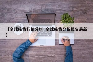 【全球疫情行情分析·全球疫情分析报告最新】