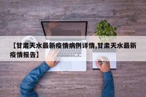 【甘肃天水最新疫情病例详情,甘肃天水最新疫情报告】