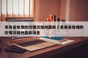 青海省疫情防控情况福州最新›青海省疫情防控情况福州最新消息