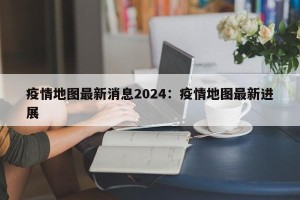 疫情地图最新消息2024：疫情地图最新进展