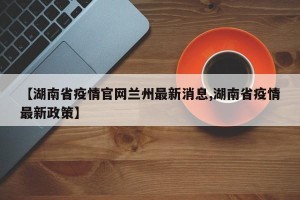 【湖南省疫情官网兰州最新消息,湖南省疫情最新政策】