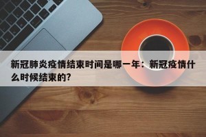 新冠肺炎疫情结束时间是哪一年：新冠疫情什么时候结束的?