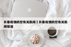长春疫情防控有关新闻›长春疫情防控有关新闻报道