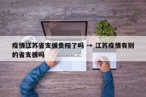 疫情江苏省支援贵阳了吗 → 江苏疫情有别的省支援吗