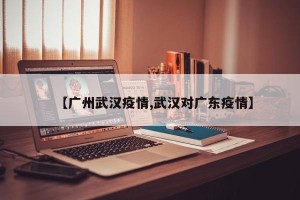 【广州武汉疫情,武汉对广东疫情】