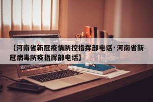 【河南省新冠疫情防控指挥部电话·河南省新冠病毒防疫指挥部电话】