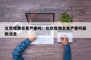 北京疫情会更严重吗：北京疫情会更严重吗最新消息
