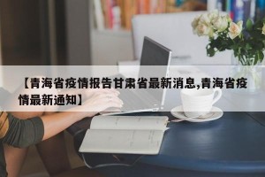 【青海省疫情报告甘肃省最新消息,青海省疫情最新通知】