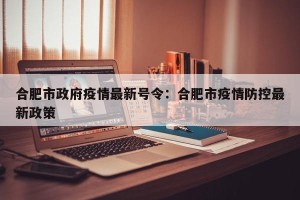 合肥市政府疫情最新号令：合肥市疫情防控最新政策