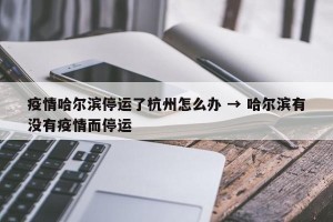 疫情哈尔滨停运了杭州怎么办 → 哈尔滨有没有疫情而停运