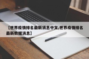 【世界疫情排名最新消息中文,世界疫情排名最新数据消息】