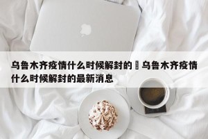 乌鲁木齐疫情什么时候解封的›乌鲁木齐疫情什么时候解封的最新消息