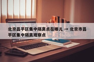 北京昌平区集中隔离点在哪儿 → 北京市昌平区集中隔离观察点