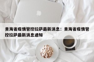 青海省疫情管控拉萨最新消息：青海省疫情管控拉萨最新消息通知