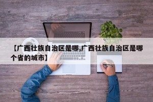 【广西壮族自治区是哪,广西壮族自治区是哪个省的城市】