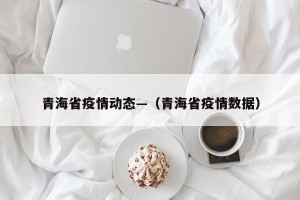青海省疫情动态—（青海省疫情数据）