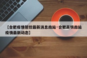 【合肥疫情管控最新消息南站·合肥高铁南站疫情最新动态】