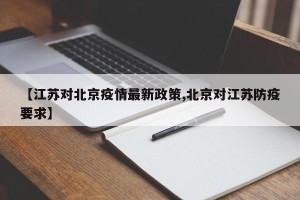【江苏对北京疫情最新政策,北京对江苏防疫要求】
