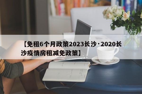 【免租6个月政策2023长沙·2020长沙疫情房租减免政策】