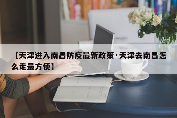 【天津进入南昌防疫最新政策·天津去南昌怎么走最方便】
