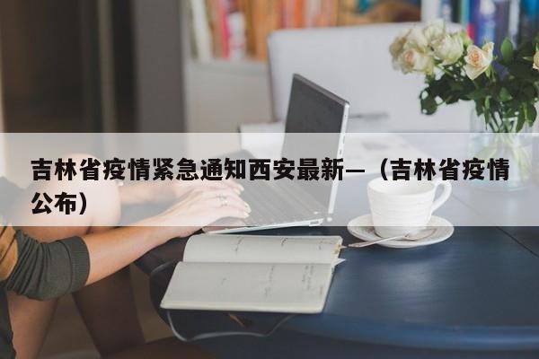 吉林省疫情紧急通知西安最新—(吉林省疫情公布)